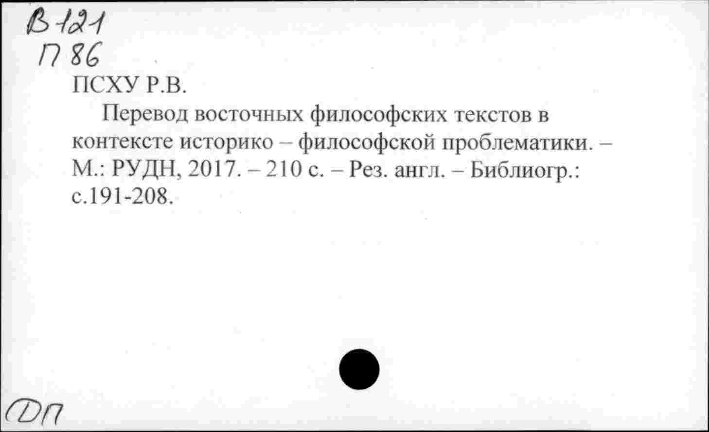 ﻿пи
ПСХУ Р.В.
Перевод восточных философских текстов в контексте историке - философской проблематики. М.: РУДН, 2017. - 210 с. - Рез. англ. - Библиогр.: с.191-208.
